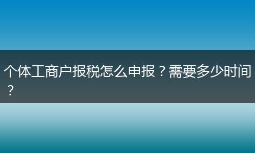 个体工商户报税怎么申报？需要多少时间？