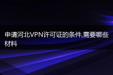 申请河北VPN许可证的条件,需要哪些材料