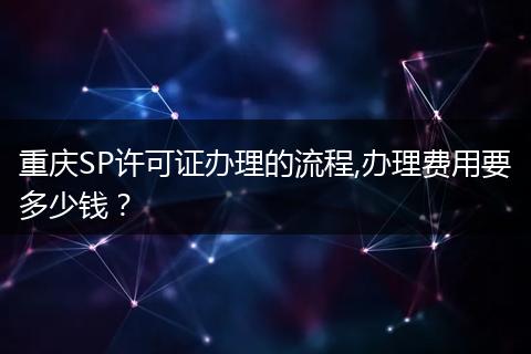重庆SP许可证办理的流程,办理费用要多少钱？