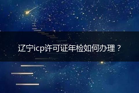 辽宁icp许可证年检如何办理？
