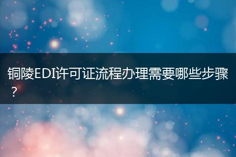 铜陵EDI许可证流程办理需要哪些步骤？