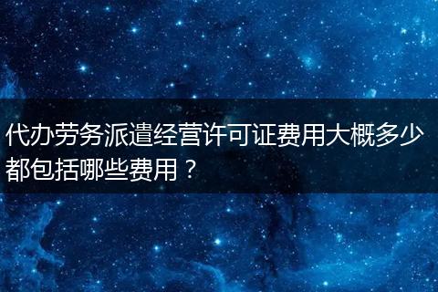 代办劳务派遣经营许可证费用大概多少 都包括哪些费用？