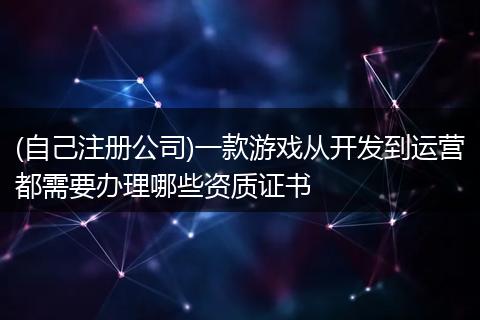 (自己注册公司)一款游戏从开发到运营都需要办理哪些资质证书