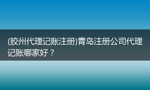 (胶州代理记账注册)青岛注册公司代理记账哪家好？