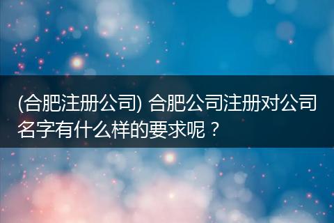 (合肥注册公司) 合肥公司注册对公司名字有什么样的要求呢？