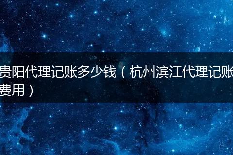 贵阳代理记账多少钱（杭州滨江代理记账费用）