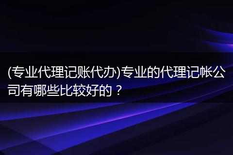(专业代理记账代办)专业的代理记帐公司有哪些比较好的?