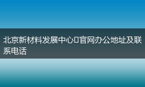 北京新材料发展中心​官网办公地址及联系电话