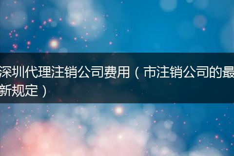 深圳代理注销公司费用（市注销公司的最新规定）