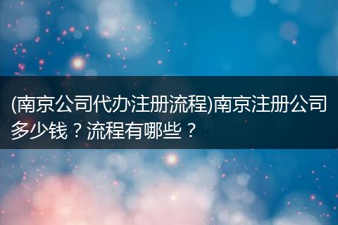 (南京公司代办注册流程)南京注册公司多少钱？流程有哪些？