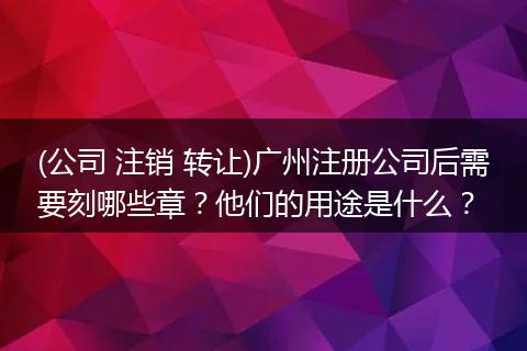 (公司 注销 转让)广州注册公司后需要刻哪些章?他们的用途是什么?
