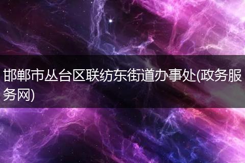 邯郸市丛台区联纺东街道办事处(政务服务网)