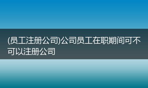 (员工注册公司)公司员工在职期间可不可以注册公司
