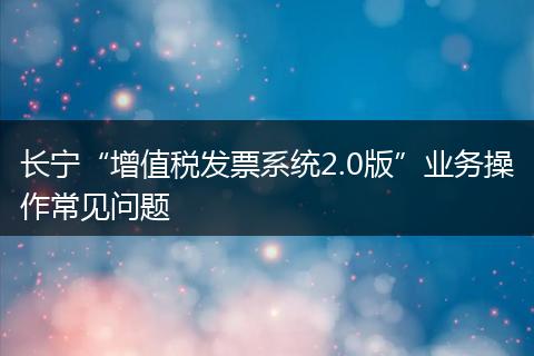 长宁“增值税发票系统2.0版”业务操作常见问题