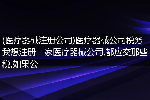 (医疗器械注册公司)医疗器械公司税务我想注册一家医疗器械公司,都应交那些税,如果公
