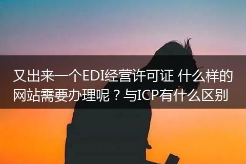 又出来一个EDI经营许可证 什么样的网站需要办理呢？与ICP有什么区别