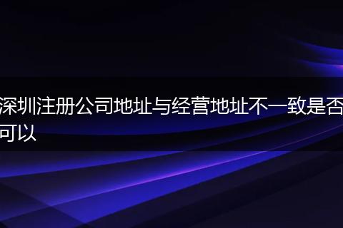 深圳注册公司地址与经营地址不一致是否可以