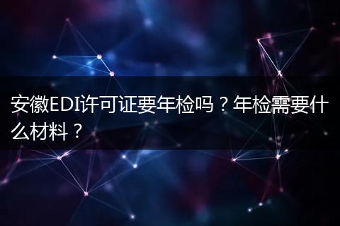 安徽EDI许可证要年检吗？年检需要什么材料？