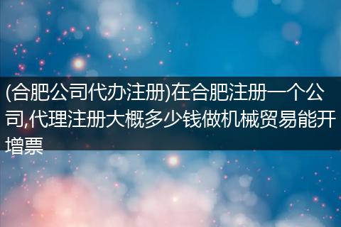 (合肥公司代办注册)在合肥注册一个公司,代理注册大概多少钱做机械贸易能开增票