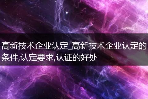 高新技术企业认定_高新技术企业认定的条件,认定要求,认证的好处