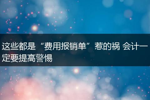 这些都是“费用报销单”惹的祸 会计一定要提高警惕
