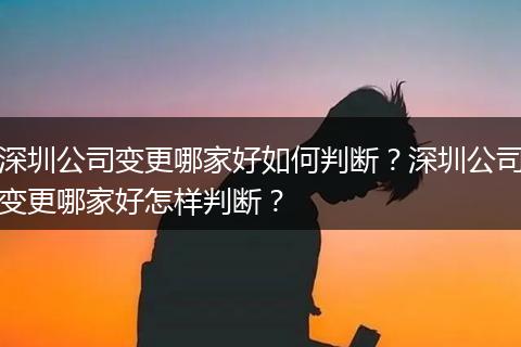 深圳公司变更哪家好如何判断？深圳公司变更哪家好怎样判断？