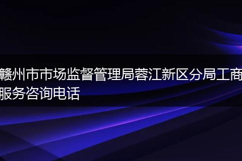 赣州市市场监督管理局蓉江新区分局工商服务咨询电话