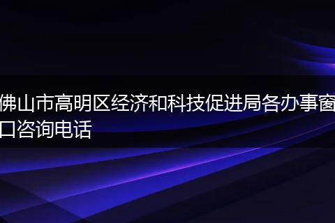 佛山市高明区经济和科技促进局各办事窗口咨询电话