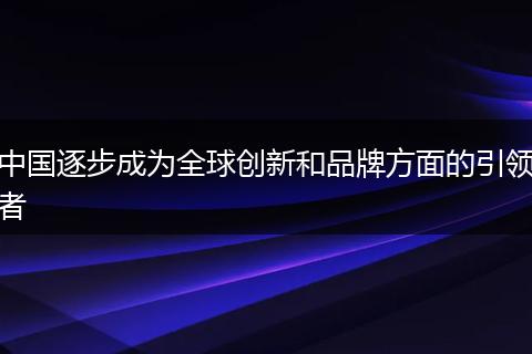 中国逐步成为全球创新和品牌方面的引领者
