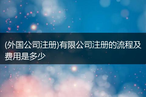 (外国公司注册)有限公司注册的流程及费用是多少