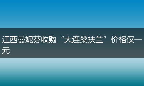 江西曼妮芬收购“大连桑扶兰”价格仅一元