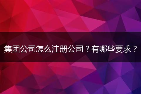 集团公司怎么注册公司？有哪些要求？
