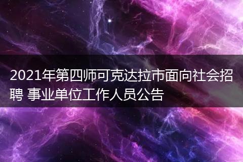 2021年第四师可克达拉市面向社会招聘 事业单位工作人员公告