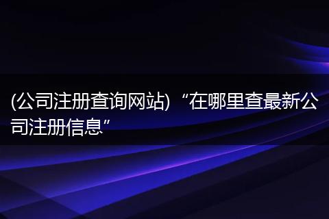 (公司注册查询网站)“在哪里查最新公司注册信息”
