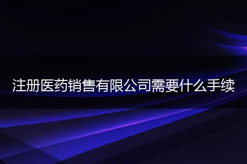 注册医药销售有限公司需要什么手续