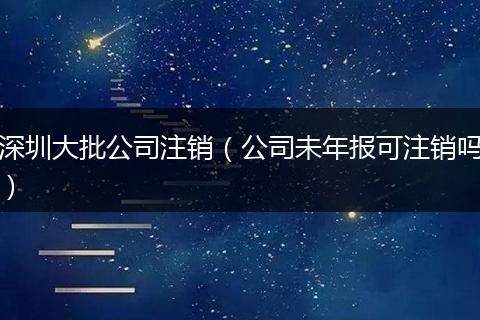 深圳大批公司注销（公司未年报可注销吗）