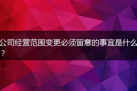 公司经营范围变更必须留意的事宜是什么?