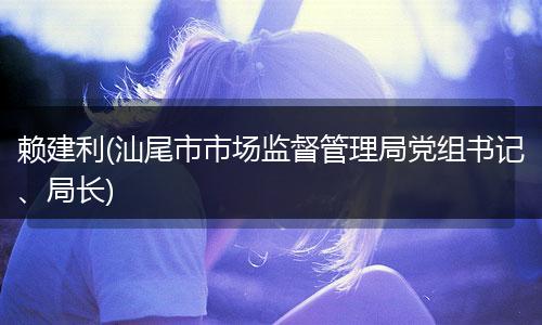 赖建利(汕尾市市场监督管理局党组书记、局长)