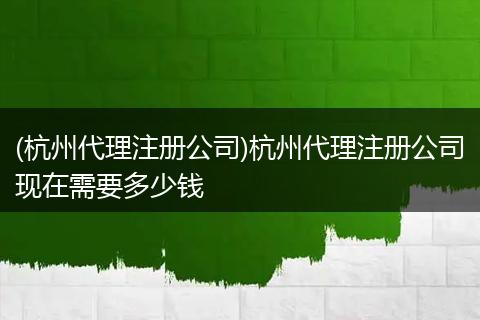 (杭州代理注册公司)杭州代理注册公司现在需要多少钱