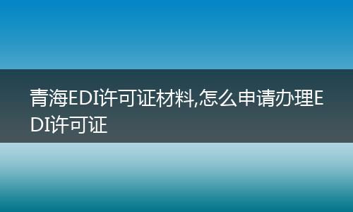 青海EDI许可证材料,怎么申请办理EDI许可证