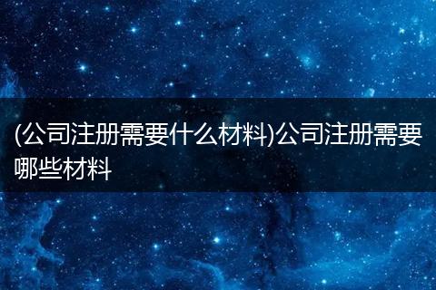 (公司注册需要什么材料)公司注册需要哪些材料