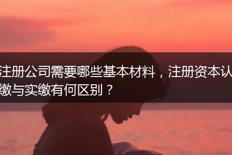 注册公司需要哪些基本材料，注册资本认缴与实缴有何区别？