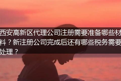西安高新区代理公司注册需要准备哪些材料？新注册公司完成后还有哪些税务需要处理？