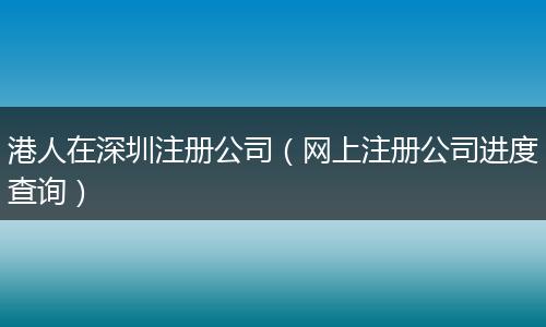 港人在深圳注册公司（网上注册公司进度查询）