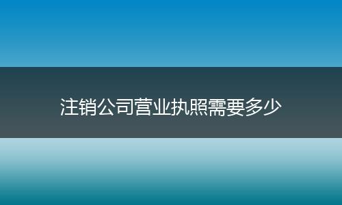 注销公司营业执照需要多少