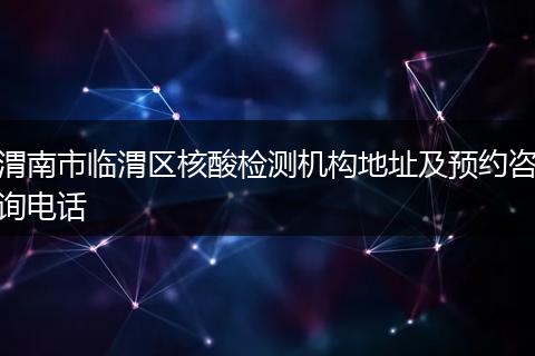 渭南市临渭区核酸检测机构地址及预约咨询电话