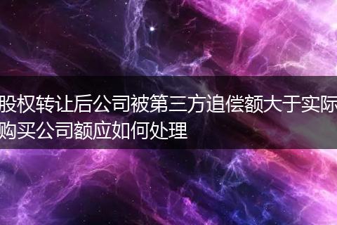 股权转让后公司被第三方追偿额大于实际购买公司额应如何处理