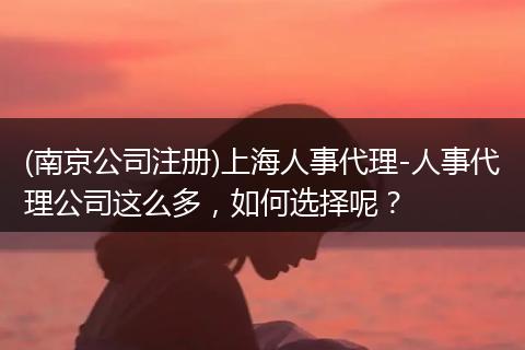 (南京公司注册)上海人事代理-人事代理公司这么多，如何选择呢？