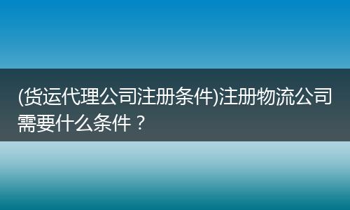 (货运代理公司注册条件)注册物流公司需要什么条件？