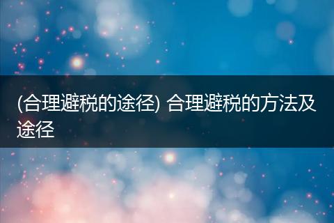 (合理避税的途径) 合理避税的方法及途径